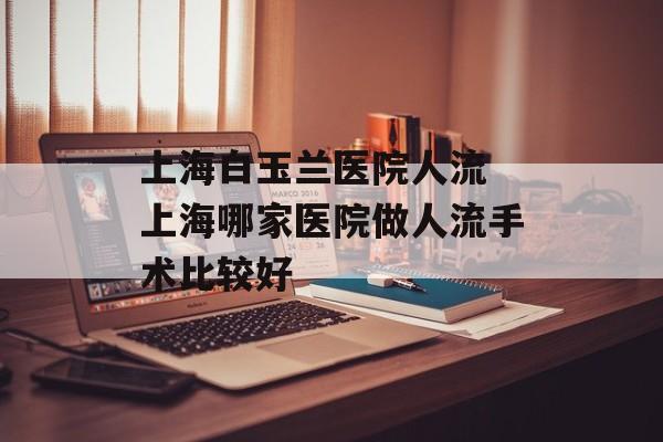 上海白玉兰医院人流 上海哪家医院做人流手术比较好-第1张图片-