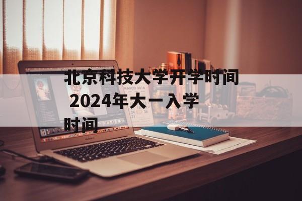 北京科技大学开学时间 2024年大一入学时间-第1张图片-