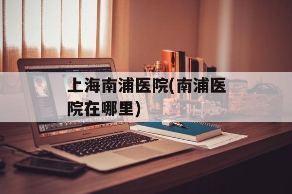 上海南浦医院(南浦医院在哪里)-第1张图片-