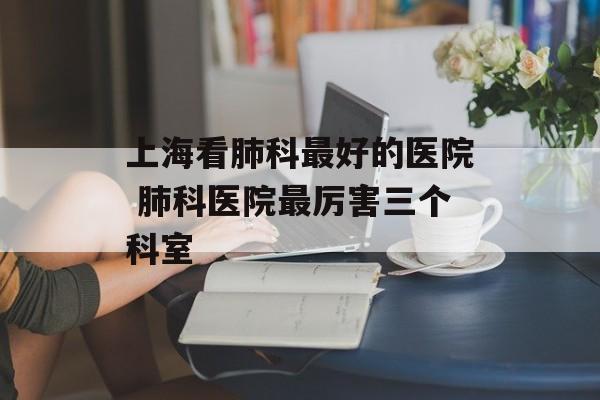 上海看肺科最好的医院 肺科医院最厉害三个科室-第1张图片-