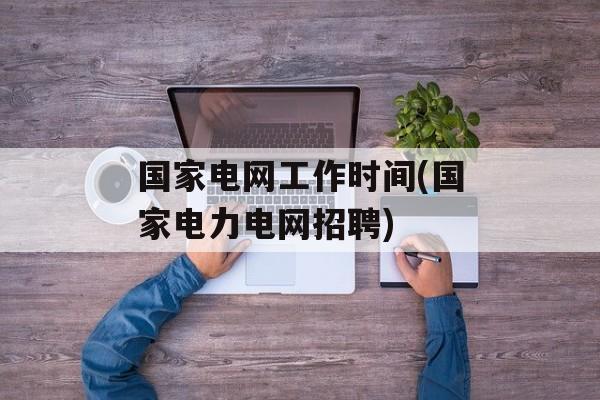 国家电网工作时间(国家电力电网招聘)-第1张图片-