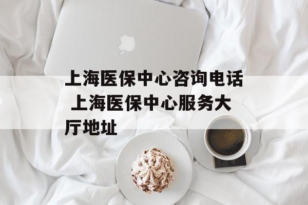 上海医保中心咨询电话 上海医保中心服务大厅地址-第1张图片-