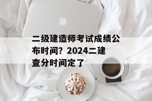 二级建造师考试成绩公布时间？2024二建查分时间定了-第1张图片-