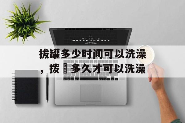 拔罐多少时间可以洗澡，拨壦多久才可以洗澡-第1张图片-