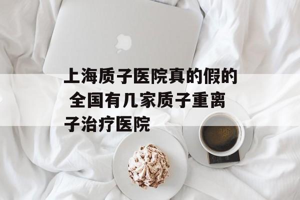 上海质子医院真的假的 全国有几家质子重离子治疗医院-第1张图片-