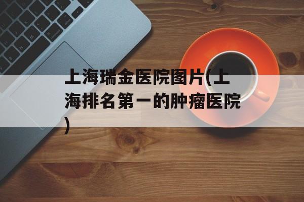上海瑞金医院图片(上海排名第一的肿瘤医院)-第1张图片-