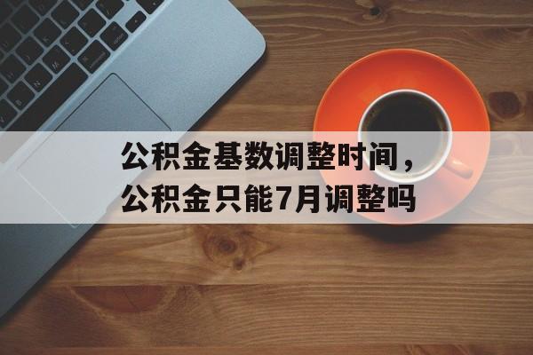 公积金基数调整时间，公积金只能7月调整吗-第1张图片-