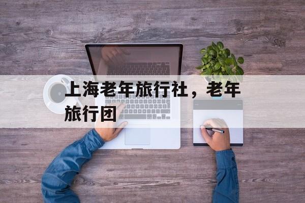 上海老年旅行社，老年旅行团-第1张图片-
