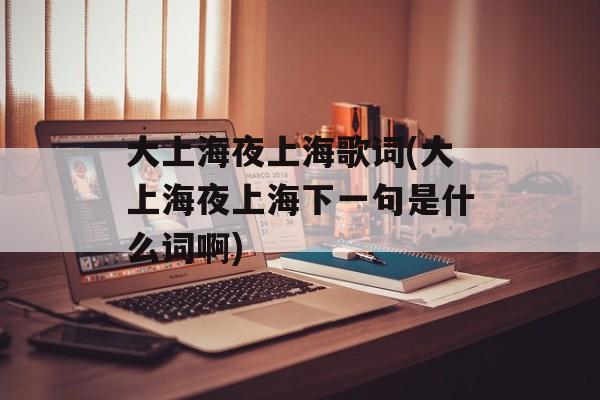 大上海夜上海歌词(大上海夜上海下一句是什么词啊)-第1张图片-