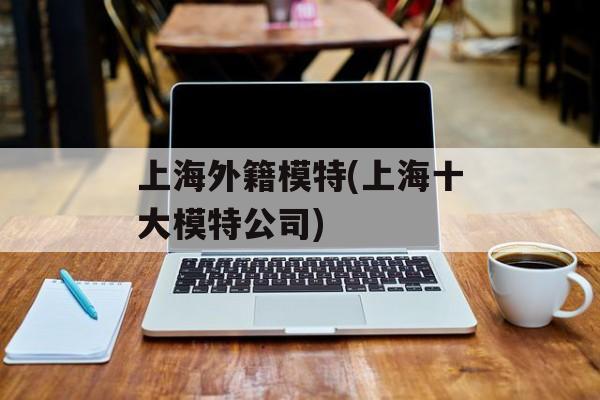 上海外籍模特(上海十大模特公司)-第1张图片-