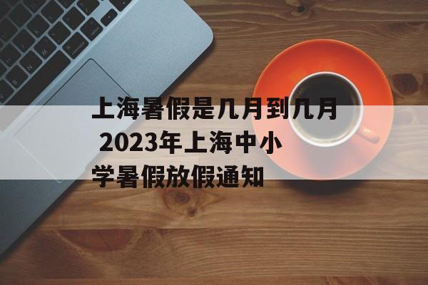 上海暑假是几月到几月 2023年上海中小学暑假放假通知-第1张图片-
