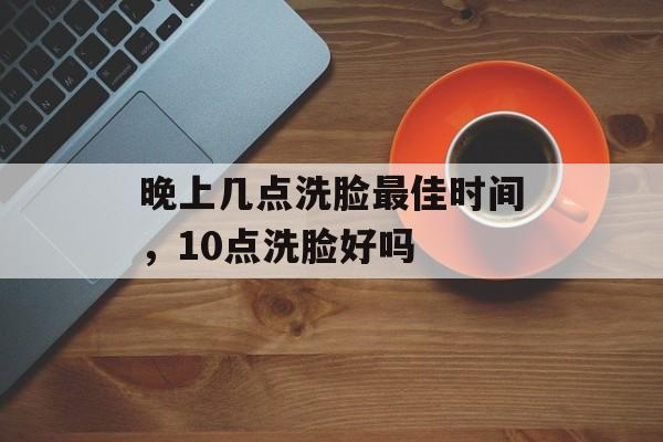 晚上几点洗脸最佳时间，10点洗脸好吗-第1张图片-