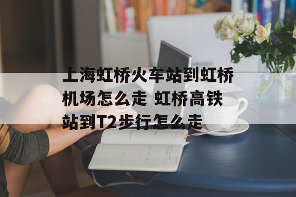 上海虹桥火车站到虹桥机场怎么走 虹桥高铁站到T2步行怎么走-第1张图片-