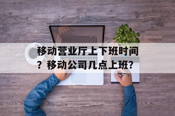移动营业厅上下班时间？移动公司几点上班？-第1张图片-