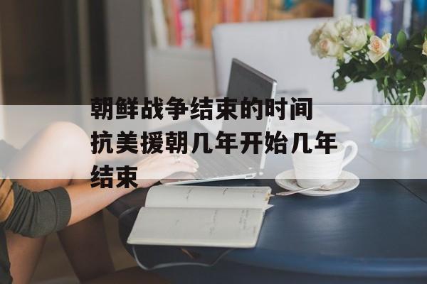 朝鲜战争结束的时间 抗美援朝几年开始几年结束-第1张图片-