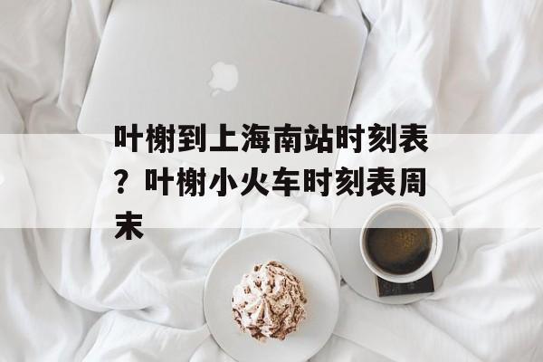 叶榭到上海南站时刻表？叶榭小火车时刻表周末-第1张图片-
