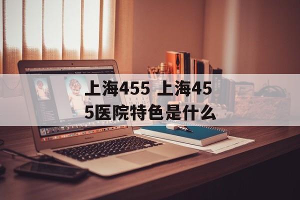 上海455 上海455医院特色是什么-第1张图片-