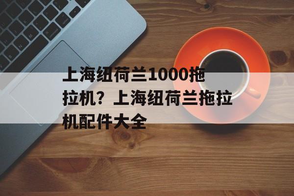 上海纽荷兰1000拖拉机？上海纽荷兰拖拉机配件大全-第1张图片-