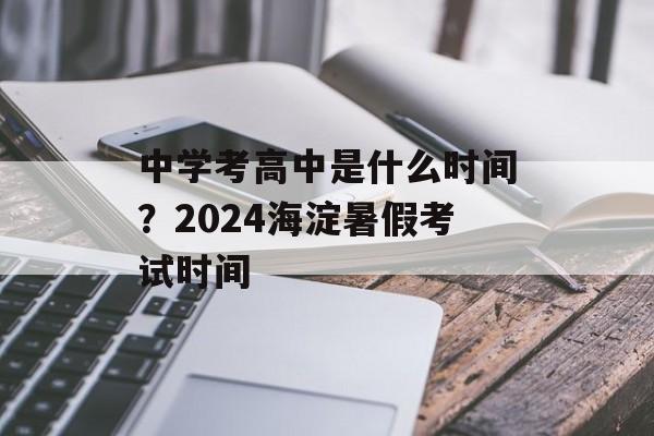中学考高中是什么时间？2024海淀暑假考试时间-第1张图片-