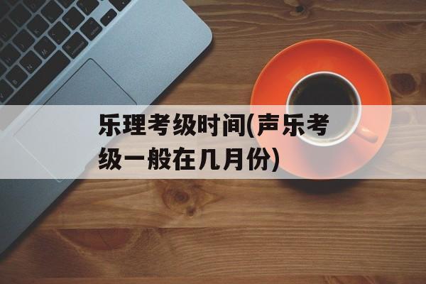乐理考级时间(声乐考级一般在几月份)-第1张图片-