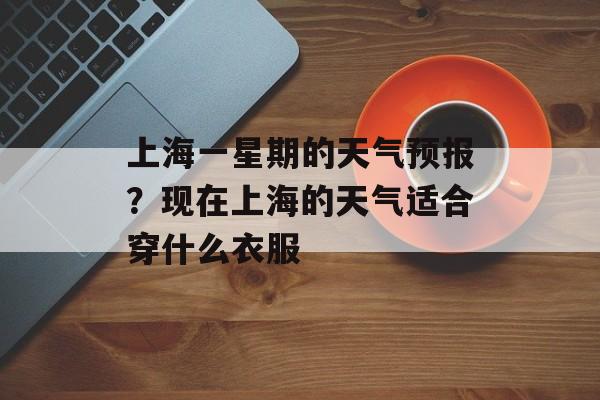 上海一星期的天气预报？现在上海的天气适合穿什么衣服-第1张图片-