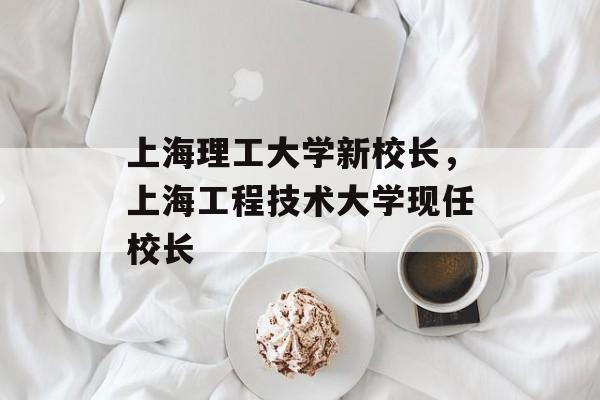 上海理工大学新校长，上海工程技术大学现任校长-第1张图片-