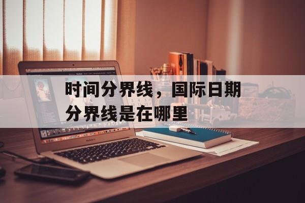 时间分界线，国际日期分界线是在哪里-第1张图片-