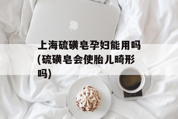 上海硫磺皂孕妇能用吗(硫磺皂会使胎儿畸形吗)-第1张图片-