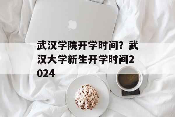 武汉学院开学时间？武汉大学新生开学时间2024-第1张图片-