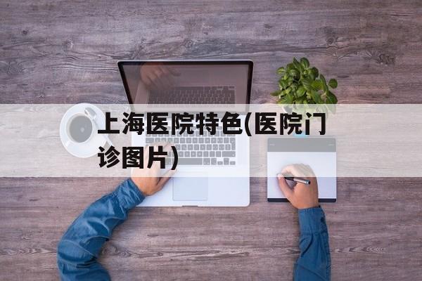 上海医院特色(医院门诊图片)-第1张图片-