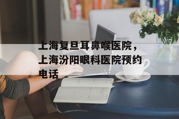上海复旦耳鼻喉医院，上海汾阳眼科医院预约电话-第1张图片-