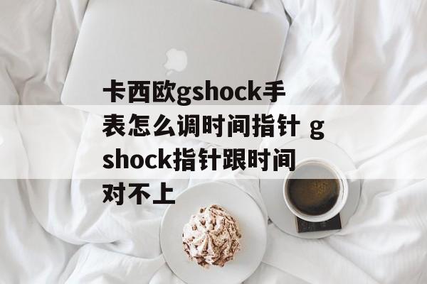 卡西欧gshock手表怎么调时间指针 gshock指针跟时间对不上-第1张图片-