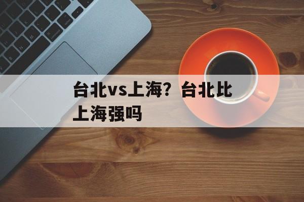 台北vs上海？台北比上海强吗-第1张图片-