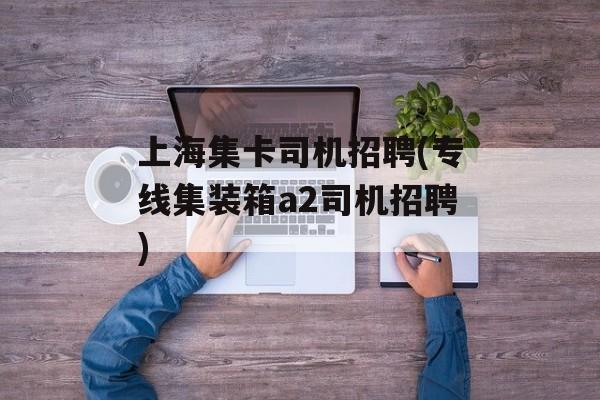 上海集卡司机招聘(专线集装箱a2司机招聘)-第1张图片-
