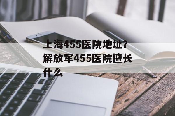 上海455医院地址？解放军455医院擅长什么-第1张图片-