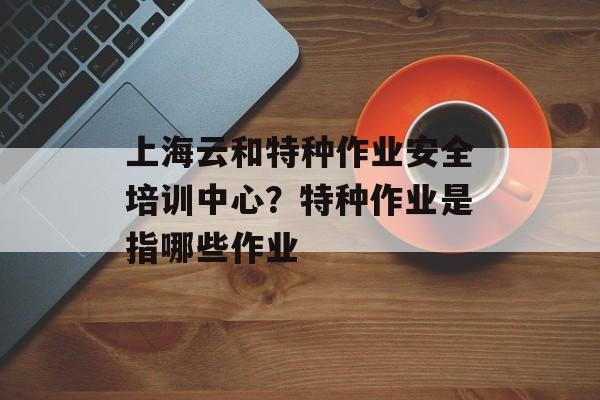 上海云和特种作业安全培训中心？特种作业是指哪些作业-第1张图片-