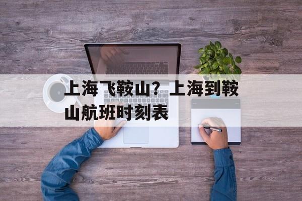 上海飞鞍山？上海到鞍山航班时刻表-第1张图片-
