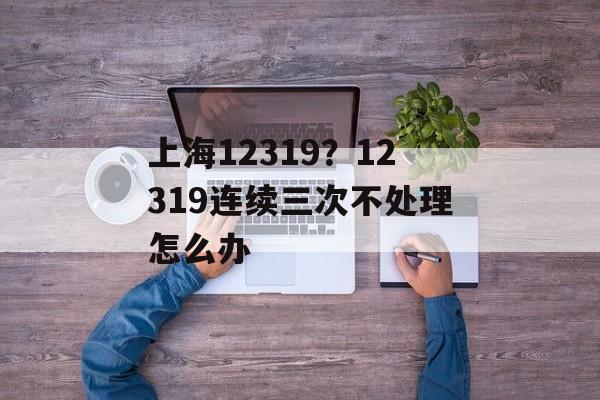 上海12319？12319连续三次不处理怎么办-第1张图片-