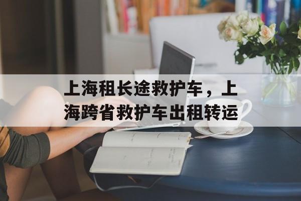 上海租长途救护车，上海跨省救护车出租转运-第1张图片-