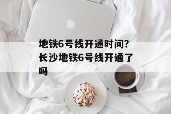 地铁6号线开通时间？长沙地铁6号线开通了吗-第1张图片-