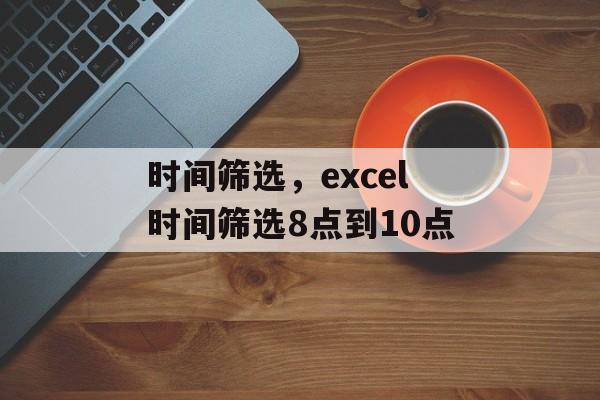 时间筛选，excel时间筛选8点到10点-第1张图片-