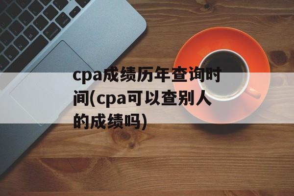 cpa成绩历年查询时间(cpa可以查别人的成绩吗)-第1张图片-