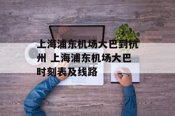 上海浦东机场大巴到杭州 上海浦东机场大巴时刻表及线路-第1张图片-