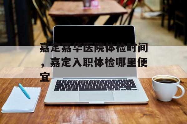嘉定嘉华医院体检时间，嘉定入职体检哪里便宜-第1张图片-