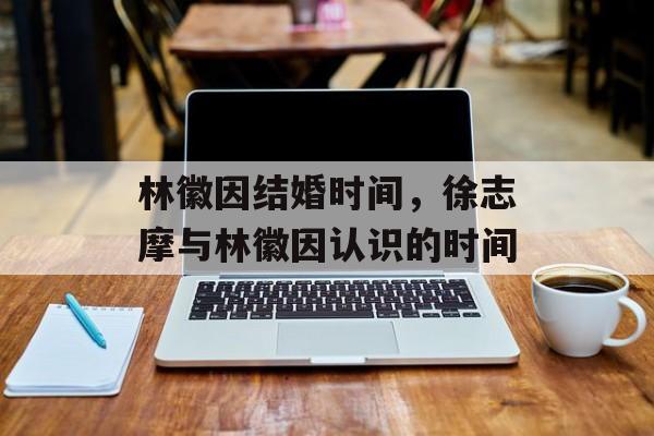 林徽因结婚时间，徐志摩与林徽因认识的时间-第1张图片-