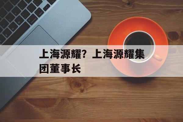 上海源耀？上海源耀集团董事长-第1张图片-