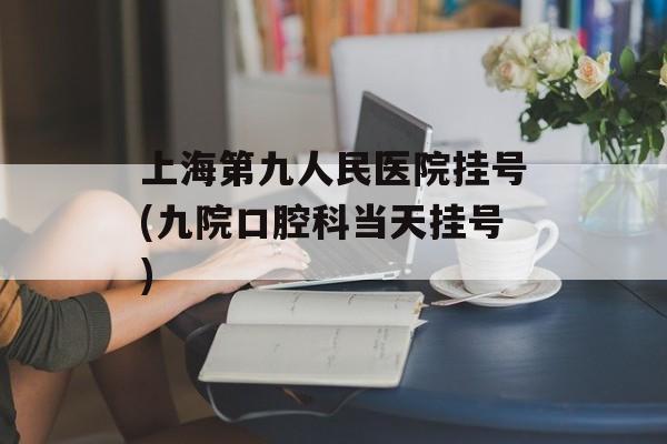上海第九人民医院挂号(九院口腔科当天挂号)-第1张图片-