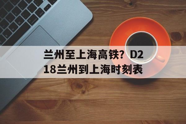 兰州至上海高铁？D218兰州到上海时刻表-第1张图片-