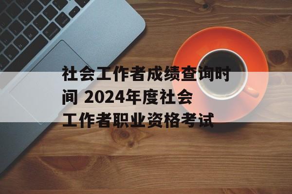 社会工作者成绩查询时间 2024年度社会工作者职业资格考试-第1张图片-