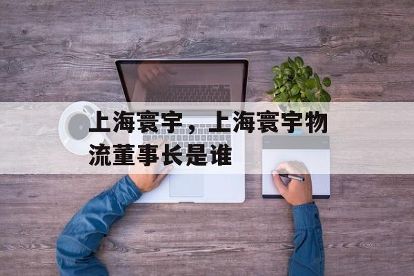 上海寰宇，上海寰宇物流董事长是谁-第1张图片-